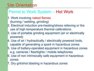 Permit to Work System – Hot Work
Site Orientation
1. Work involving naked flames
(burning / welding, grinding)
2. Electrical induction pre-heating/stress relieving or the
use of high temperature thermal calibrations
3. Use of portable grinding equipment (air or electrically
powered)
4. Use of air / hydraulically / electrically powered tools,
capable of generating a spark in hazardous zones
5. Use of battery-operated equipment in hazardous zones
e.g. cameras / flashlights / mobile telephones
6. Use of non intrinsically safe equipment in hazardous
zones
7. Dry grit/shot blasting in hazardous zones
 