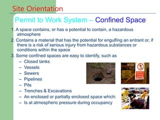 Permit to Work System – Confined Space
Site Orientation
1. A space contains, or has a potential to contain, a hazardous
atmosphere
2. Contains a material that has the potential for engulfing an entrant or, if
there is a risk of serious injury from hazardous substances or
conditions within the space
3. Some confined spaces are easy to identify, such as
– Closed tanks
– Vessels
– Sewers
– Pipelines
– Pits
– Trenches & Excavations
– An enclosed or partially enclosed space which:
– Is at atmospheric pressure during occupancy
 