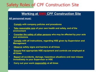 Working at BMS CPF Construction Site
All personnel must:
• Comply with company policies and procedures
• Take reasonable care of your own health and safety, and of the
environment
• Consider the safety of other persons who may be affected by your acts
and omissions
• Comply with all instructions, regarding HSE given by Supervision and
Management
• Observe safety signs and barriers at all times
• Ensure that appropriate HSE equipment and controls are employed at
all times
• Report all accidents, damage, hazardous situations and near misses
immediately to your Supervisor or HSE
• Carry out your work responsibly at all times
Safety Roles of CPF Construction Site
 