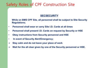SECSECURITY
While on BMS CPF Site, all personnel shall be subject to Site Security
Regulations;
• Personnel shall wear or carry Site I.D. Cards at all times
• Personnel shall present I.D. Cards on request by Security or HSE
• Obey instructions from Security personnel and HSE
• In event of Security Alert/Emergency;
 Stay calm and do not leave your place of work
 Wait for the all clear given by one of the Security personnel or HSE.
Safety Roles of CPF Construction Site
 