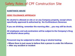 SUBSTANCE ABUSE
ZERO TOLERANCE APPROACH
No alcohol is allowed on site or on any Company property, except where
specifically approved & authorised by the Co-Directeurs Generaux
If you are drinking, remember the morning after….you may still be drunk.
All employees and sub-contractors will be subject to the Company’s Drug
and Alcohol abuse policy
Personnel may be subjected to either drug or alcohol testing;
Where there is just cause to believe that a person is under the influence.
 After any accident or incident
Safety Roles of CPF Construction Site
 