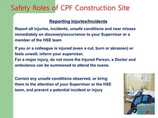 Reporting Injuries/Incidents
Report all injuries, incidents, unsafe conditions and near misses
immediately on discovery/occurrence to your Supervisor or a
member of the HSE team
If you or a colleague is injured (even a cut, burn or abrasion) or
feels unwell, inform your supervisor.
For a major injury, do not move the Injured Person, a Doctor and
ambulance can be summoned to attend the scene.
Correct any unsafe conditions observed, or bring
them to the attention of your Supervisor or the HSE
team, and prevent a potential incident or injury
Safety Roles of CPF Construction Site
 
