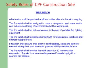 FIRE WATCH
A fire watch shall be provided at all work sites where hot work is ongoing.
The fire watch shall be assigned to cover a designated work area, which
can include monitoring of several individual hot work tasks.
The fire watch shall be fully conversant in the use of portable fire fighting
equipment
The fire watch shall familiarize himself with Fire Equipment locations and
nearest escape routes
Firewatch shall ensure area clear of combustibles, signs and barriers
erected as required, and have dark glasses (PPE) available for use.
The fire watch shall monitor the work areas for 30 minutes after
completion of works to ensure no deep-seated/smoldering ignition
sources are present.
Safety Roles of CPF Construction Site
 