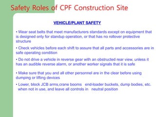 VEHICLE/PLANT SAFETY
• Wear seat belts that meet manufacturers standards except on equipment that
is designed only for standup operation, or that has no rollover protective
structure
• Check vehicles before each shift to assure that all parts and accessories are in
safe operating condition
• Do not drive a vehicle in reverse gear with an obstructed rear view, unless it
has an audible reverse alarm, or another worker signals that it is safe
• Make sure that you and all other personnel are in the clear before using
dumping or lifting devices
• Lower, block JCB arms,crane booms end-loader buckets, dump bodies, etc.
when not in use, and leave all controls in neutral position
Safety Roles of CPF Construction Site
 