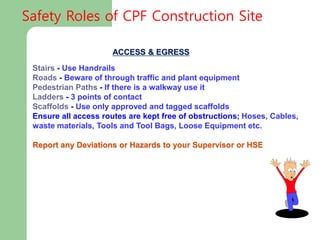ACCESS & EGRESS
Stairs - Use Handrails
Roads - Beware of through traffic and plant equipment
Pedestrian Paths - If there is a walkway use it
Ladders - 3 points of contact
Scaffolds - Use only approved and tagged scaffolds
Ensure all access routes are kept free of obstructions; Hoses, Cables,
waste materials, Tools and Tool Bags, Loose Equipment etc.
Report any Deviations or Hazards to your Supervisor or HSE
Safety Roles of CPF Construction Site
 