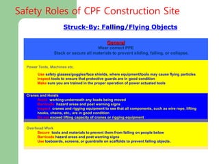 Struck-By: Falling/Flying Objects
Power Tools, Machines etc.
Use safety glasses/goggles/face shields, where equipment/tools may cause flying particles
Inspect tools to ensure that protective guards are in good condition
Make sure you are trained in the proper operation of power actuated tools
General
Wear correct PPE
Stack or secure all materials to prevent sliding, falling, or collapse.
Cranes and Hoists
Avoid working underneath any loads being moved
Barricade hazard areas and post warning signs
Inspect cranes and rigging equipment to see that all components, such as wire rope, lifting
hooks, chains, etc., are in good condition
Do not exceed lifting capacity of cranes or rigging equipment
Overhead Work
Secure tools and materials to prevent them from falling on people below
Barricade hazard areas and post warning signs
Use toeboards, screens, or guardrails on scaffolds to prevent falling objects.
Safety Roles of CPF Construction Site
 