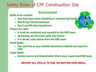 Environmental
Spills to be avoided
 Use drip trays when refuelling or transferring liquids
 Blank/cap fuel drums/hoses
 Don’t overfill drip trays/drums
If there is a spill;
 It must be contained and reported to the HSE team
 Absolutely do not wash spills into drains.
 If in doubt, seek advice from the HSE team
Small Spills;
 Use spill kits or any suitable absorbent material and report to
HSE
Large Spills;
 Isolate source and immediately inform your supervisor/HSE team
REPORT ALL SPILLS TO HSE, NO MATTER HOW SMALL
Safety Roles of CPF Construction Site
 
