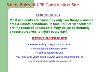 GENERAL SAFETY
IT WON’T HAPPEN TO ME!!
• You've carefully thought out your work.
• You've done it a thousand times.
• It comes naturally to you.
• You know what you're doing, its what you've been trained to do.
•Nothing could possibly go wrong….?
Most accidents are caused by only two things – unsafe
acts & unsafe conditions, in fact 9 out of 10 accidents
are the result of unsafe acts. Why do we deliberately
expose ourselves to injury every day?
Safety Roles of CPF Construction Site
 