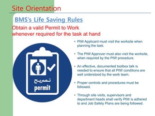 Site Orientation
Obtain a valid Permit to Work
whenever required for the task at hand
• PtW Applicant must visit the worksite when
planning the task.
• The PtW Approver must also visit the worksite,
when required by the PtW procedure.
• An effective, documented toolbox talk is
needed to ensure that all PtW conditions are
well understood by the work team.
• Proper controls and procedures must be
followed.
• Through site visits, supervisors and
department heads shall verify PtW is adhered
to and Job Safety Plans are being followed.
BMS’s Life Saving Rules
 
