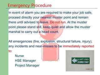 Emergency Procedure
In event of alarm you are required to make your job safe,
proceed directly your nearest muster point and remain
there until advised to leave. Do not run. At the muster
point please stand still, keep quiet and allow the muster
marshal to carry out a head count.
All emergencies (fire, explosion, structural failure, injury),
any incidents and near-misses to be immediately reported
to:
Nurse
HSE Manager
Project Manager
 