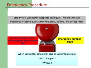 BMS Project Emergency Response Team (ERT) will undertake all
emergency response duties within work area , pipeline, and access roads
emergency number -
9999
For all emergencies call the
MGP Emergency phone number
TBA
Emergency Procedure
When you call for emergency give enough information :
•What Happen !
•Where !
 