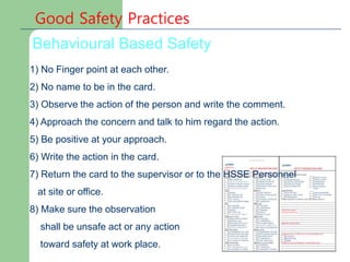 Behavioural Based Safety
1) No Finger point at each other.
2) No name to be in the card.
3) Observe the action of the person and write the comment.
4) Approach the concern and talk to him regard the action.
5) Be positive at your approach.
6) Write the action in the card.
7) Return the card to the supervisor or to the HSSE Personnel
at site or office.
8) Make sure the observation
shall be unsafe act or any action
toward safety at work place.
 