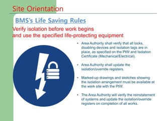 Site Orientation
Verify isolation before work begins
and use the specified life-protecting equipment
• Area Authority shall verify that all locks,
disabling devices and isolation tags are in
place, as specified on the PtW and Isolation
Certificate (Mechanical/Electrical).
• Area Authority shall update the
isolation/override registers.
• Marked-up drawings and sketches showing
the isolation arrangement must be available at
the work site with the PtW.
• The Area Authority will verify the reinstatement
of systems and update the isolation/override
registers on completion of all works.
BMS’s Life Saving Rules
 
