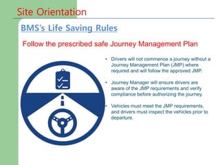 Site Orientation
Follow the prescribed safe Journey Management Plan
• Drivers will not commence a journey without a
Journey Management Plan (JMP) where
required and will follow the approved JMP.
• Journey Manager will ensure drivers are
aware of the JMP requirements and verify
compliance before authorizing the journey.
• Vehicles must meet the JMP requirements,
and drivers must inspect the vehicles prior to
departure.
BMS’s Life Saving Rules
 