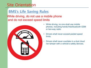 Site Orientation
While driving, do not use a mobile phone
and do not exceed speed limits
• While driving, no one shall use mobile
phones, including hands-free/bluetooth GSM
or two-way radio.
• Drivers shall never exceed posted speed
limits.
• Drivers shall never overtake in a dust cloud
nor tamper with a vehicle’s safety devices.
BMS’s Life Saving Rules
 