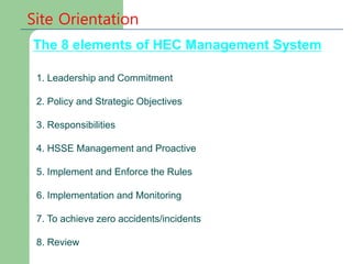 Site Orientation
1. Leadership and Commitment
2. Policy and Strategic Objectives
3. Responsibilities
4. HSSE Management and Proactive
5. Implement and Enforce the Rules
6. Implementation and Monitoring
7. To achieve zero accidents/incidents
8. Review
The 8 elements of HEC Management System
 