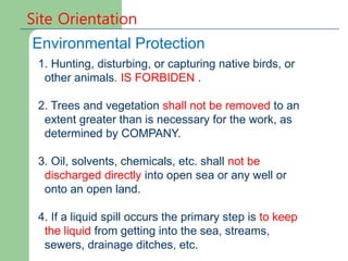 Site Orientation
Environmental Protection
1. Hunting, disturbing, or capturing native birds, or
other animals. IS FORBIDEN .
2. Trees and vegetation shall not be removed to an
extent greater than is necessary for the work, as
determined by COMPANY.
3. Oil, solvents, chemicals, etc. shall not be
discharged directly into open sea or any well or
onto an open land.
4. If a liquid spill occurs the primary step is to keep
the liquid from getting into the sea, streams,
sewers, drainage ditches, etc.
 