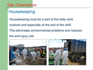 Site Orientation
Housekeeping
Housekeeping must be a part of the daily work
routines and especially at the end of the shift.
This eliminates environmental problems and reduces
fire and injury risk.
 