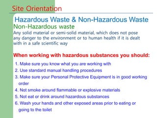 Site Orientation
Hazardous Waste & Non-Hazardous Waste
Non-Hazardous waste
Any solid material or semi-solid material, which does not pose
any danger to the environment or to human health if it is dealt
with in a safe scientific way
When working with hazardous substances you should:
1. Make sure you know what you are working with
2. Use standard manual handling procedures
3. Make sure your Personal Protective Equipment is in good working
order
4. Not smoke around flammable or explosive materials
5. Not eat or drink around hazardous substances
6. Wash your hands and other exposed areas prior to eating or
going to the toilet
 