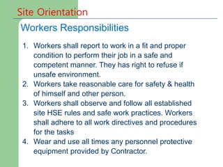 Site Orientation
Workers Responsibilities
1. Workers shall report to work in a fit and proper
condition to perform their job in a safe and
competent manner. They has right to refuse if
unsafe environment.
2. Workers take reasonable care for safety & health
of himself and other person.
3. Workers shall observe and follow all established
site HSE rules and safe work practices. Workers
shall adhere to all work directives and procedures
for the tasks
4. Wear and use all times any personnel protective
equipment provided by Contractor.
 