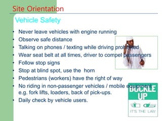 Site Orientation
Vehicle Safety
• Never leave vehicles with engine running
• Observe safe distance
• Talking on phones / texting while driving prohibited
• Wear seat belt at all times, driver to compel passengers
• Follow stop signs
• Stop at blind spot, use the horn
• Pedestrians (workers) have the right of way
• No riding in non-passenger vehicles / mobile equipment
e.g. fork lifts, loaders, back of pick-ups.
• Daily check by vehicle users.
 