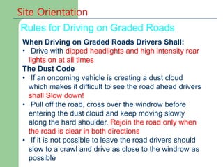 Site Orientation
Rules for Driving on Graded Roads
When Driving on Graded Roads Drivers Shall:
• Drive with dipped headlights and high intensity rear
lights on at all times
The Dust Code
• If an oncoming vehicle is creating a dust cloud
which makes it difficult to see the road ahead drivers
shall Slow down!
• Pull off the road, cross over the windrow before
entering the dust cloud and keep moving slowly
along the hard shoulder. Rejoin the road only when
the road is clear in both directions
• If it is not possible to leave the road drivers should
slow to a crawl and drive as close to the windrow as
possible
 