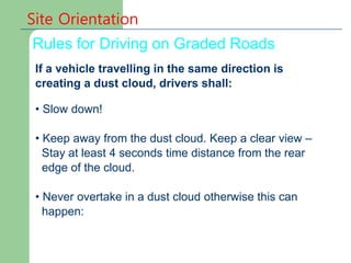 Site Orientation
Rules for Driving on Graded Roads
If a vehicle travelling in the same direction is
creating a dust cloud, drivers shall:
• Slow down!
• Keep away from the dust cloud. Keep a clear view –
Stay at least 4 seconds time distance from the rear
edge of the cloud.
• Never overtake in a dust cloud otherwise this can
happen:
 