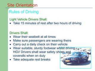Site Orientation
Rules of Driving
Light Vehicle Drivers Shall:
 Take 15 minutes of rest after two hours of driving
Drivers Shall:
 Wear their seatbelt at all times
 Make sure passengers are wearing theirs
 Carry out a daily check on their vehicle
 Wear suitable, sturdy footwear whilst driving -
HGV Drivers shall wear safety shoes and
coveralls when on duty
 Take adequate rest breaks
 