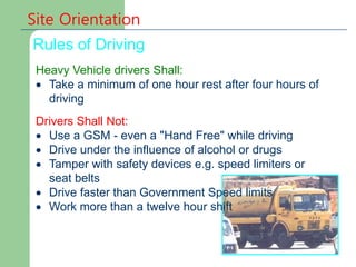 Heavy Vehicle drivers Shall:
 Take a minimum of one hour rest after four hours of
driving
Drivers Shall Not:
 Use a GSM - even a "Hand Free" while driving
 Drive under the influence of alcohol or drugs
 Tamper with safety devices e.g. speed limiters or
seat belts
 Drive faster than Government Speed limits
 Work more than a twelve hour shift
Site Orientation
Rules of Driving
 