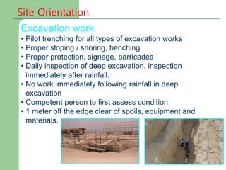 Site Orientation
Excavation work
• Pilot trenching for all types of excavation works
• Proper sloping / shoring, benching
• Proper protection, signage, barricades
• Daily inspection of deep excavation, inspection
immediately after rainfall.
• No work immediately following rainfall in deep
excavation
• Competent person to first assess condition
• 1 meter off the edge clear of spoils, equipment and
materials.
 
