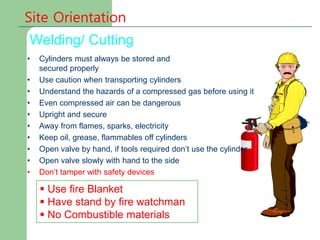 Welding/ Cutting
Site Orientation
 Use fire Blanket
 Have stand by fire watchman
 No Combustible materials
• Cylinders must always be stored and
secured properly
• Use caution when transporting cylinders
• Understand the hazards of a compressed gas before using it
• Even compressed air can be dangerous
• Upright and secure
• Away from flames, sparks, electricity
• Keep oil, grease, flammables off cylinders
• Open valve by hand, if tools required don’t use the cylinder
• Open valve slowly with hand to the side
• Don’t tamper with safety devices
 