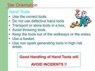 Site Orientation
Hand Tools
• Use the correct tools
• Do not use defective hand tools
• Transport or store tools in a box.
• Avoid throwing tools.
• Keep the tools out of the walkways or the aisles.
• Use a basket.
• Use non spark generating tools in high risk
areas.
Good Handling of Hand Tools will
AVOID INCIDENTS !!
 