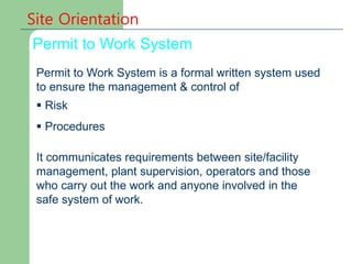 Permit to Work System
Site Orientation
Permit to Work System is a formal written system used
to ensure the management & control of
 Risk
 Procedures
It communicates requirements between site/facility
management, plant supervision, operators and those
who carry out the work and anyone involved in the
safe system of work.
 