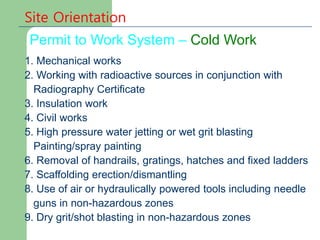 Permit to Work System – Cold Work
Site Orientation
1. Mechanical works
2. Working with radioactive sources in conjunction with
Radiography Certificate
3. Insulation work
4. Civil works
5. High pressure water jetting or wet grit blasting
Painting/spray painting
6. Removal of handrails, gratings, hatches and fixed ladders
7. Scaffolding erection/dismantling
8. Use of air or hydraulically powered tools including needle
guns in non-hazardous zones
9. Dry grit/shot blasting in non-hazardous zones
 