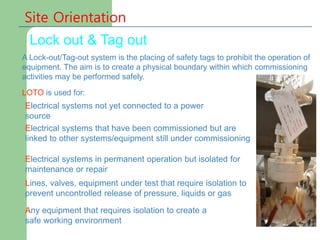 Lock out & Tag out
Site Orientation
A Lock-out/Tag-out system is the placing of safety tags to prohibit the operation of
equipment. The aim is to create a physical boundary within which commissioning
activities may be performed safely.
LOTO is used for:
Electrical systems not yet connected to a power
source
Electrical systems that have been commissioned but are
linked to other systems/equipment still under commissioning
Electrical systems in permanent operation but isolated for
maintenance or repair
Lines, valves, equipment under test that require isolation to
prevent uncontrolled release of pressure, liquids or gas
Any equipment that requires isolation to create a
safe working environment
 