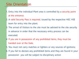 Site Orientation
1. Entry into the individual Plant area is controlled by a security point
at the entrance.
2. A valid Security Pass is required, issued by the respective HEC HSE
team for entry into the plant;
3. The arrival of Visitors to the site must be advised to the site security
in advance in order that the necessary entry process can be
executed;
4. If you are in possession of any prohibited items, they must be
handed over at the Gate.
5. You must not carry matches or lighters or any sources of ignitions;
6. If you fail to declare any prohibited items and they are found in your
possession you will be subject to disciplinary action
 
