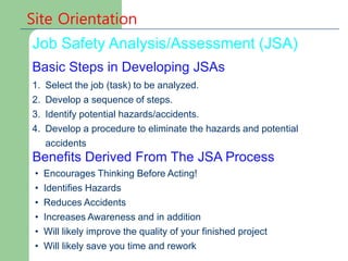 Site Orientation
Basic Steps in Developing JSAs
Job Safety Analysis/Assessment (JSA)
1. Select the job (task) to be analyzed.
2. Develop a sequence of steps.
3. Identify potential hazards/accidents.
4. Develop a procedure to eliminate the hazards and potential
accidents
Benefits Derived From The JSA Process
• Encourages Thinking Before Acting!
• Identifies Hazards
• Reduces Accidents
• Increases Awareness and in addition
• Will likely improve the quality of your finished project
• Will likely save you time and rework
 