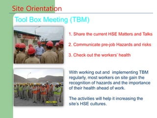 Site Orientation
Tool Box Meeting (TBM)
With working out and implementing TBM
regularly, most workers on site gain the
recognition of hazards and the importance
of their health ahead of work.
The activities will help it increasing the
site’s HSE cultures.
1. Share the current HSE Matters and Talks
2. Communicate pre-job Hazards and risks
3. Check out the workers’ health
 