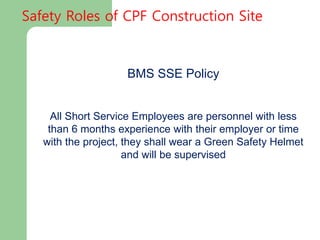 BMS SSE Policy
All Short Service Employees are personnel with less
than 6 months experience with their employer or time
with the project, they shall wear a Green Safety Helmet
and will be supervised
Safety Roles of CPF Construction Site
 