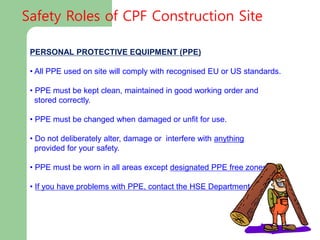 PERSONAL PROTECTIVE EQUIPMENT (PPE)
• All PPE used on site will comply with recognised EU or US standards.
• PPE must be kept clean, maintained in good working order and
stored correctly.
• PPE must be changed when damaged or unfit for use.
• Do not deliberately alter, damage or interfere with anything
provided for your safety.
• PPE must be worn in all areas except designated PPE free zones.
• If you have problems with PPE, contact the HSE Department
Safety Roles of CPF Construction Site
 