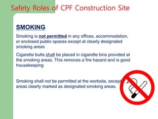 SMOKING
Smoking is not permitted in any offices, accommodation,
or enclosed public spaces except at clearly designated
smoking areas
Cigarette butts shall be placed in cigarette bins provided at
the smoking areas. This removes a fire hazard and is good
housekeeping
Smoking shall not be permitted at the worksite, except in
areas clearly marked as designated smoking areas.
Safety Roles of CPF Construction Site
 