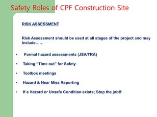 RISK ASSESSMENT
Risk Assessment should be used at all stages of the project and may
include……
• Formal hazard assessments (JSA/TRA)
• Taking “Time out” for Safety
• Toolbox meetings
• Hazard & Near Miss Reporting
• If a Hazard or Unsafe Condition exists; Stop the job!!!
Safety Roles of CPF Construction Site
 