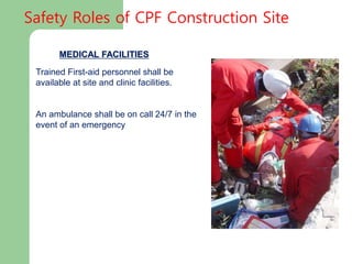 MEDICAL FACILITIES
Trained First-aid personnel shall be
available at site and clinic facilities.
An ambulance shall be on call 24/7 in the
event of an emergency
Safety Roles of CPF Construction Site
 