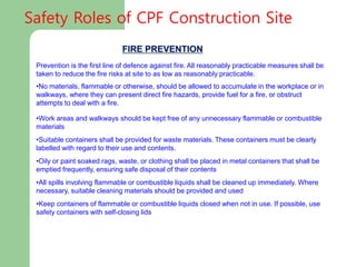 FIRE PREVENTION
Prevention is the first line of defence against fire. All reasonably practicable measures shall be
taken to reduce the fire risks at site to as low as reasonably practicable.
•No materials, flammable or otherwise, should be allowed to accumulate in the workplace or in
walkways, where they can present direct fire hazards, provide fuel for a fire, or obstruct
attempts to deal with a fire.
•Work areas and walkways should be kept free of any unnecessary flammable or combustible
materials
•Suitable containers shall be provided for waste materials. These containers must be clearly
labelled with regard to their use and contents.
•Oily or paint soaked rags, waste, or clothing shall be placed in metal containers that shall be
emptied frequently, ensuring safe disposal of their contents
•All spills involving flammable or combustible liquids shall be cleaned up immediately. Where
necessary, suitable cleaning materials should be provided and used
•Keep containers of flammable or combustible liquids closed when not in use. If possible, use
safety containers with self-closing lids
Safety Roles of CPF Construction Site
 
