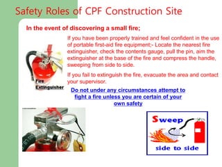 In the event of discovering a small fire;
If you have been properly trained and feel confident in the use
of portable first-aid fire equipment;- Locate the nearest fire
extinguisher, check the contents gauge, pull the pin, aim the
extinguisher at the base of the fire and compress the handle,
sweeping from side to side.
If you fail to extinguish the fire, evacuate the area and contact
your supervisor.
Do not under any circumstances attempt to
fight a fire unless you are certain of your
own safety
Safety Roles of CPF Construction Site
 