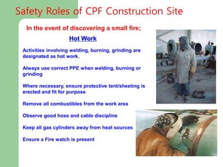 Hot Work
Activities involving welding, burning, grinding are
designated as hot work.
Always use correct PPE when welding, burning or
grinding
Where necessary, ensure protective tent/sheeting is
erected and fit for purpose
Remove all combustibles from the work area
Observe good hose and cable discipline
Keep all gas cylinders away from heat sources
Ensure a Fire watch is present
In the event of discovering a small fire;
Safety Roles of CPF Construction Site
 