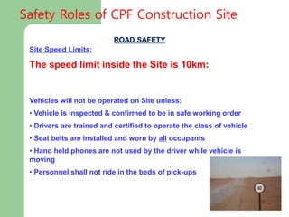 ROAD SAFETY
Site Speed Limits:
The speed limit inside the Site is 10km:
Vehicles will not be operated on Site unless:
• Vehicle is inspected & confirmed to be in safe working order
• Drivers are trained and certified to operate the class of vehicle
• Seat belts are installed and worn by all occupants
• Hand held phones are not used by the driver while vehicle is
moving
• Personnel shall not ride in the beds of pick-ups
Safety Roles of CPF Construction Site
 