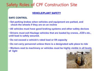 VEHICLE/PLANT SAFETY
SAFE CONTROL MEASURES:
• Set parking brakes when vehicles and equipment are parked, and
chock the wheels if they are on an incline
• All vehicles must have good braking systems and other safety devices
• Drivers must exit Haulage vehicles that are loaded by cranes, JCB’s etc.,
until load is safely secured.
• Do not exceed a vehicle's rated load or lift capacity
• Do not carry personnel unless there is a designated safe place to ride
• Workers next to machinery or vehicles must be highly visible in all levels
of light
Safety Roles of CPF Construction Site
 