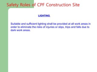 LIGHTING
Suitable and sufficient lighting shall be provided at all work areas in
order to eliminate the risks of injuries or slips, trips and falls due to
dark work areas.
Safety Roles of CPF Construction Site
 