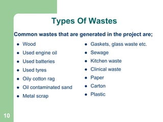 10
 Wood
 Used engine oil
 Used batteries
 Used tyres
 Oily cotton rag
 Oil contaminated sand
 Metal scrap
 Gaskets, glass waste etc.
 Sewage
 Kitchen waste
 Clinical waste
 Paper
 Carton
 Plastic
Common wastes that are generated in the project are;
Types Of Wastes
 